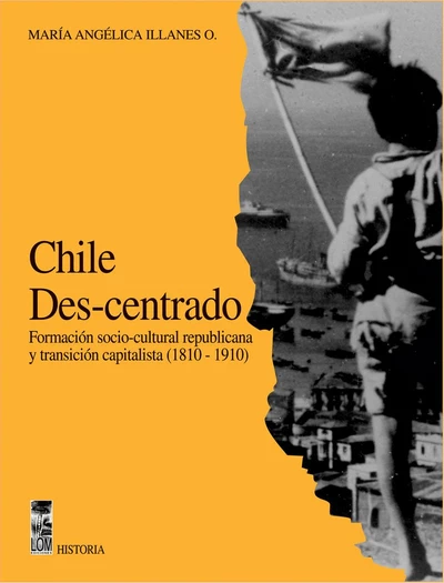 CHILE DES-CENTRADO. FORMACION SOCIOCULTURAL REPUBLICANA Y TRANSICION CAPITALISTA (1810-1910)